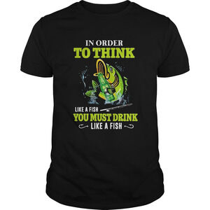 Fishing In Order To Think Like A Fish You Must Drink Like A Fish Shirt